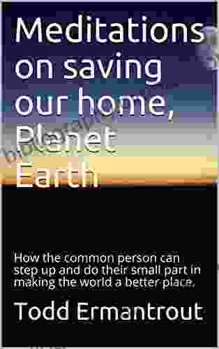 Meditations On Saving Our Home Planet Earth: How The Common Person Can Step Up And Do Their Small Part In Making The World A Better Place