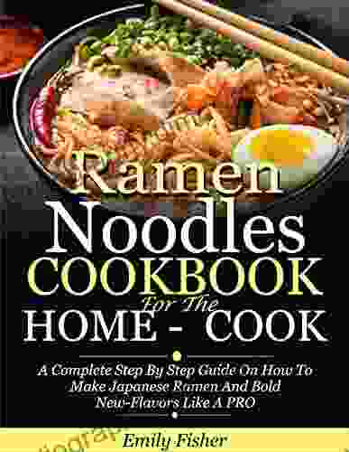 Ramen Noodles Cookbook For The Home Cook: A Complete Step By Step Guide On How To Make Japanese Ramen And Bold New Flavors Like A PRO