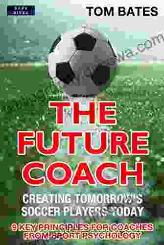 The Future Coach: Creating Tomorrow S Soccer Players Today: 9 Key Principles For Coaches From Sport Psychology